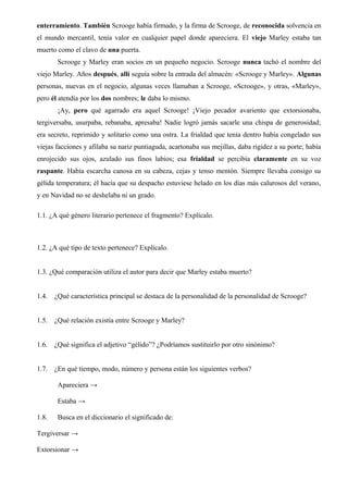 enterramiento. También Scrooge había firmado, y la firma de Scrooge, de reconocida solvencia en
el mundo mercantil, tenía valor en cualquier papel donde apareciera. El viejo Marley estaba tan
muerto como el clavo de una puerta.
Scrooge y Marley eran socios en un pequeño negocio. Scrooge nunca tachó el nombre del
viejo Marley. Años después, allí seguía sobre la entrada del almacén: «Scrooge y Marley». Algunas
personas, nuevas en el negocio, algunas veces llamaban a Scrooge, «Scrooge», y otras, «Marley»,
pero él atendía por los dos nombres; le daba lo mismo.
¡Ay, pero qué agarrado era aquel Scrooge! ¡Viejo pecador avariento que extorsionaba,
tergiversaba, usurpaba, rebanaba, apresaba! Nadie logró jamás sacarle una chispa de generosidad;
era secreto, reprimido y solitario como una ostra. La frialdad que tenía dentro había congelado sus
viejas facciones y afilaba su nariz puntiaguda, acartonaba sus mejillas, daba rigidez a su porte; había
enrojecido sus ojos, azulado sus finos labios; esa frialdad se percibía claramente en su voz
raspante. Había escarcha canosa en su cabeza, cejas y tenso mentón. Siempre llevaba consigo su
gélida temperatura; él hacía que su despacho estuviese helado en los días más calurosos del verano,
y en Navidad no se deshelaba ni un grado.
1.1. ¿A qué género literario pertenece el fragmento? Explícalo.
1.2. ¿A qué tipo de texto pertenece? Explícalo.
1.3. ¿Qué comparación utiliza el autor para decir que Marley estaba muerto?
1.4. ¿Qué característica principal se destaca de la personalidad de la personalidad de Scrooge?
1.5. ¿Qué relación existía entre Scrooge y Marley?
1.6. ¿Qué significa el adjetivo “gélido”? ¿Podríamos sustituirlo por otro sinónimo?
1.7. ¿En qué tiempo, modo, número y persona están los siguientes verbos?
Apareciera →
Estaba →
1.8. Busca en el diccionario el significado de:
Tergiversar →
Extorsionar →
 