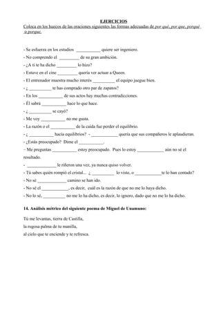 EJERCICIOS
Coloca en los huecos de las oraciones siguientes las formas adecuadas de por qué, por que, porqué
o porque.
- Se esfuerza en los estudios ___________ quiere ser ingeniero.
- No comprendo el _________ de su gran ambición.
- ¿A ti te ha dicho _________ lo hizo?
- Estuve en el cine _________ quería ver actuar a Queen.
- El entrenador muestra mucho interés __________ el equipo juegue bien.
- ¿ __________ te has comprado otro par de zapatos?
- En los ___________ de sus actos hay muchas contradicciones.
- Él sabrá ___________ hace lo que hace.
- ¿ __________ se cayó?
- Me voy ___________ no me gusta.
- La razón o el ___________ de la caída fue perder el equilibrio.
- ¿ ___________ hacía equilibrios? - ____________ quería que sus compañeros le aplaudieran.
- ¿Estás preocupado? Dime el ___________.
– Me preguntas ___________ estoy preocupado. Pues lo estoy ____________ aún no sé el
resultado.
- _____________ le riñeron una vez, ya nunca quiso volver.
- Tú sabes quién rompió el cristal... ¿ __________ lo viste, o ____________te lo han contado?
- No sé _____________ camino se han ido.
- No sé el ____________, es decir, cuál es la razón de que no me lo haya dicho.
- No lo sé, __________ no me lo ha dicho, es decir, lo ignoro, dado que no me lo ha dicho.
14. Análisis métrico del siguiente poema de Miguel de Unamuno:
Tú me levantas, tierra de Castilla,
la rugosa palma de tu manilla,
al cielo que te enciende y te refresca.
 