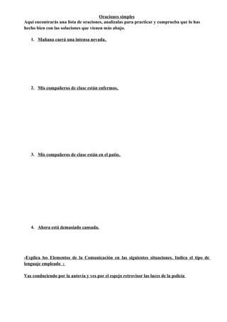 Oraciones simples
Aquí encontrarás una lista de oraciones, analízalas para practicar y comprueba que lo has
hecho bien con las soluciones que vienen más abajo.
1. Mañana caerá una intensa nevada.
2. Mis compañeros de clase están enfermos.
3. Mis compañeros de clase están en el patio.
4. Ahora está demasiado cansada.
-Explica los Elementos de la Comunicación en las siguientes situaciones. Indica el tipo de
lenguaje empleado :
Vas conduciendo por la autovía y ves por el espejo retrovisor las luces de la policía
 