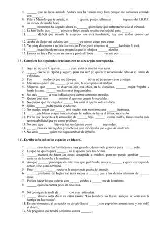 7. ______ que no haya asistido Andrés nos ha venido muy bien porque no habíamos contado
con ______.
8. Pide a Manolo que te ayude; si ______ quiere, puede rellenarte ______ impreso del I.R.P.F.
en menos de media hora.
9. ______ momento ha llegado; ahora es ______ quien tiene que enfrentarse solo al tribunal.
10. Le han dicho que ______ ejercicio físico puede resultar perjudicial para ______.
11. ______ déficit que arrastra la empresa nos está hundiendo; hay que acabar pronto con
______.
12. Acaba de llegar mi cuñado; con ______ ya somos cinco para cenar.
13. Yo estoy dispuesto a reconciliarme con Pepe, pero veremos si ______ también lo está.
14. ______ inquilino de mi casa pretendía que le rebajara ______ alquiler.
15. Leonor se fue a París con su novio y pasó allí todo ______ verano con ______.
13-. Completa las siguientes oraciones con tú o tu según corresponda.
1. Aquí no ocurre lo que en ______ casa; esto es mucho más serio.
2. ______ coche es rápido y seguro, pero no seré yo quien te recomiende rebasar el límite de
velocidad.
3. Fue ______ madre la que me dijo que ______ novia no se quiere casar contigo.
4. Macarena quiere que ______ , y no otro, la acompañes al médico.
5. Mientras que ______ te divertías con esa chica en la discoteca, ______ mujer fregaba y
barría la casa. ______ machismo es inaguantable.
6. No eres ______ la más indicada para darme sermones morales.
7. Quiero que seas ______ mismo el que me cuente lo sucedido.
8. No quiero que me engañes: ______ has sido el que ha roto el vídeo.
9. Quizá ______ padre pueda ayudarme.
10. No puedes negar que ______ eres mucho más mentirosa que ______ hermana.
11. ______ problema es que nunca trabajas lo suficiente hasta el último momento.
12. Por lo que respecta a la educación de ______ hijo, ______ , como madre, tienes mucha más
responsabilidad que yo como profesor.
13. No creo que ______ hijo sea tan inteligente como ______ pretendes.
14. ______ casa es tan lúgubre y tenebrosa que me extraña que sigas viviendo allí.
15. No serás ______ quien me haga cambiar de opinión.
14-. Escribe mí o mi en los espacios en blanco.
1. ______ casa tiene las habitaciones muy grandes; demasiado grandes para ______ solo.
2. Lo que no quiero para ______ , no lo quiero para los demás.
3. ______ manera de hacer las cosas desagrada a muchos, pero no puedo cambiar ______
carácter de la noche a la mañana.
4. Aunque ______ preocupación esté más que justificada, no es a ______ a quien corresponde
actuar, sino a mi hermano.
5. Para ______ , ______ novia es la mujer más guapa del mundo.
6. ______ profesora de Inglés me trata mejor a ______ que a los demás alumnos de ______
clase.
7. Puedes hacer lo que quieras con ______ coche; a ______ me da lo mismo.
8. ______ opinión cuenta poco en esta casa.
9. No conseguirás nada de ______ con esas artimañas.
10. ______ abuela solía decir en estos casos: "Los hombres no lloran, aunque se vean con la
barriga en las manos".
11. En ese momento, el atracador se dirigió hacia ______ con expresión amenazante y me pidió
el dinero.
12. Me pregunto qué tendrá Jerónimo contra ______ .
 