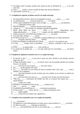 13. Te pongas como te pongas, puedes estar seguro de que no obtendrás de ______ ni un solo
duro más.
14. Entre ______ pueblo y el tuyo no debe de haber más de diez kilómetros.
15. ¡Qué haríais vosotros sin ______ !
15-. Completa los espacios en blanco con dé o de según convenga
1. Mi amigo Pablo está loco: ahora se ha empeñado en que le ______ clases ______ ruso.
2. La subordinación ______ oraciones puede ser ______ tres clases.
3. Si Paco sigue trabajando sin comer, corre el riesgo ______ que le ______ una lipotimia.
4. ______ ti dependen muchas vidas.
5. Paco ha trabajado ______ camarero durante mucho tiempo.
6. Aunque se ______ por vencido, sus enemigos seguirán hostigándole.
7. María Jesús ahora da clases ______ Física y no ______ Matemáticas; pero,
independientemente ______ lo que ______ , siempre será una magnífica profesora.
8. Julián es muy listo. No es fácil que tu amigo se la ______ con queso.
9. Con tanta tilde, andamos ______ cabeza.
10. No basta con que se lo ______ a entender; es imprescindible que se lo diga claramente.
11. ______ Granada a Jaén hay menos ______ 100 Km.
12. Estoy tan enfadado con Sebastián que, cuando ______ con él, le voy a partir la cara.
13. El hijo ______ Joaquín tiene un problema ______ dislexia: confunde la letra be con la
______ .
14. El bar ______ la esquina debe ______ estar cerrado ya.
15. La monja me ha pedido que ______ mi ropa usada para los necesitados ______ los países
árabes.
16. Completa las siguientes oraciones con sé o se, según convenga.
1. El anciano le dijo: "______ lo que más te guste ser; pero, decidas lo que decidas, procura
llegar muy alto".
2. El Papa acostumbra a decir: "______ tú mismo"; pero a mí esas grandes palabras me resultan
huecas y sin sentido.
3. ______ muy bien lo que esa gente ______ trae entre manos.
4. No ______ puede aguantar este calor.
5. No ______ qué pintas en esta oficina de brazos cruzados todo el día: aquí ______ viene a
trabajar y no a zanganear.
6. ______ que tienes pensado invertir en bolsa; pero ten cuidado: en ese terreno se resbala con
mucha facilidad.
7. ______ está muy bien en tu casa; no ______ por qué no me invitas con más frecuencia.
8. "Hijo mío, ______ funcionario del Estado; hoy día, es el puesto más seguro que ______
puede obtener".
9. ______ compra oro y plata.
10. Montamos el campamento antes de que ______ ocultara el sol.
11. Solo ______ que no ______ nada.
12. El gobierno ha prometido que no ______ recortarán las pensiones.
13. El cura le dijo: "______ fuerte, que no ______ hunde el mundo por esto".
14. ______ habla español.
15. ______ miraron de una manera muy significativa.
17-. Completa estos enunciados con té o te según corresponda.
1. ¿___ veré pronto?
2. En Inglaterra se toma habitualmente con leche, pero es más aromático el ______ con limón.
3. No dejes que nadie ______ imponga sus opiniones.
4. No ______ has portado bien con ella: no me extraña que ______ trate así.
 
