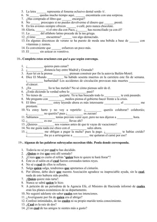 5. La letra ______ representa el fonema oclusivo dental sordo /t/.
6. Si ______ quedas mucho tiempo aquí, ______ encontrarás con una sorpresa.
7. ¿Has comprado el libro que ______ encargué?
8. No ______ preocupes si no puedes devolverme el dinero que ______ presté.
9. En los aviones siempre ofrecen ______ o café, pero nunca chocolate.
10. Gloria, ______ vi el otro día con Paco, ¿______ has reconciliado ya con él?
11. La ______ del alfabeto latino procede de la tau griega.
12. ¿Cómo ______ encuentras? ______ veo algo demacrado.
13. En algunas discotecas de verano se ha puesto de moda una bebida a base de ______ con
vitaminas y zumos.
14. Es conveniente que ______ esfuerces un poco más.
15. El ______ sin azúcar es vomitivo.
18-. Completa estas oraciones con qué o que según convenga.
1. ¿__________ quieres para cenar?
2. ¿__________ distancia hay entre Madrid y Granada?
3. Ayer leí en la prensa __________ piensan construir por fin la autovía Bailén-Motril.
4. Dice El Mundo __________ ha habido sesenta muertos en la carretera este fin de semana.
¡__________ barbaridad! Los accidentes de circulación provocan más muertes __________
el cáncer.
5. ¿En __________ lío te has metido? No sé cómo piensas salir de él.
6. ¿Estás diciendo la verdad sobre lo __________ pasó?
7. No tienes de __________ quejarte. Tú te has buscado todo lo __________ te está pasando.
8. Me pregunto con __________ medios piensa el gobierno hacer frente a la crisis.
9. El libro __________ estoy leyendo ahora es más interesante __________ el __________ me
prestaste.
10. Ya estoy harto y no voy a repetirlo: ¿__________ queréis colaborar? colaboráis;
¿__________ no queréis? pues ¡__________ os zurzan!
11. Sabíamos __________ tenías previsto venir ayer, pero no nos dijeron a __________ hora.
12. ¿__________ es eso __________ llevas ahí?
13. ¿Quieres __________ nos veamos antes de que te vayas de vacaciones?
14. No me gusta nada ese chico con el __________ sales ahora.
15. ¿__________ me obligan a pagar la multa? pues la pago. ¿__________ te habías creído?
¿__________ iba yo a arriesgarme a __________ me quitaran el carné por eso?
19-. Algunas de las palabras subrayadas necesitan tilde. Ponla donde corresponda.
1. Todavía no sé por cual te has decidido.
2. ¿Quien es ése que está allí sentado?
3. ¿Crees que es cierto el refrán "quien bien te quiere te hará llorar"?
4. Éste es el salón en el cual fueron coronados tantos reyes.
4. No sé a cual de ellos te refieres.
5. Salga quien salga, tendremos que apretarnos el cinturón.
6. Por último, debo decir que nuestra Asociación agradece su inapreciable ayuda, sin la cual,
nada de esto hubiera sido posible.
7. ¿Quien quiere más tarta?.
8. Nunca se sabrá quien lo hizo.
9. A petición de un periodista de la Agencia Efe, el Ministro de Hacienda informó de cuales
eran los planes económicos de su departamento.
10. No seguiré adelante sin saber cuales son tus intenciones.
11. ¿Averiguaste por fin de quien era el abrigo?
12. Confesó intimidades, de las cuales ni su propio marido tenía conocimiento.
13. ¿Cual es la raíz de dos?
14. ¿Con cual de tus amigos te sientes más a gusto?
 