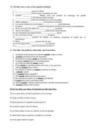 20-. Escribe cómo o como en los espacios en blanco.
1. ¿________________ quieres el filete?
2. ________________ vuelvas tarde, te quedarás sin cena.
3. Cuando ________________ fabada, noto una pesadez de estómago tan grande
________________ si me hubiera comido un buey.
4. ________________ estaba tan enfadada, no oyó tus disculpas.
5. Ahora cuéntame ________________ te lo pasaste en la fiesta.
6. La casa de Federico no es tan lujosa ________________ la de Sebastián.
7. Si actúas ________________ te dicta tu conciencia, no debes tener miedo a las habladurías.
8. Mi tío no se priva de nada, vive ________________ un pachá.
9. Aún no me explico ________________ pudo ocurrir aquel desastre.
10. ¿Es Eurodisney tan impresionante ________________ dicen?
11. No es tan fiero el león ________________ lo pintan.
12. ________________ cerraron las tiendas, no pudimos compraros el regalo que os
prometimos.
13. Dime ________________ piensas salir de aquí.
14. El de Lengua fuma ________________ un carretero.
15. ¿________________ estuvo el concierto de Prince?
21-. Pon tilde a las palabras subrayadas que la necesiten.
1. Acuérdate de devolverme los apuntes cuando vengas a verme.
2. ¿Cuanto cuesta hoy el kilo de manzanas?
3. Me gustaría averiguar donde se ha metido tu hijo.
4. Si regalas cuanto tienes, te arruinarás pronto.
5. ¿Es Cádiz la ciudad de donde vienes?
6. El bar donde te esperaba cerraba a las once, y tuve que irme.
7. ¿Desde cuando tienes coche?
8. Los obreros se fueron en cuanto terminaron el trabajo.
9. ¿Adonde vamos?
10. ¿A cuantos habrá engañado?
11. ¿Por donde habrán entrado tantas ratas?
12. No encuentro las gafas; no sé donde pude dejarlas.
13. Cuanto más tienes, más deseas tener.
14. ¿Hasta cuando, Catilina, estarás poniendo a prueba nuestra paciencia?
15. ¡Cuantas alegrías dan los hijos!
22-Pon las tildes que faltan. Predominio de tilde diacrítica.
El es un gran chico; el sabe lo que hace; el es mi amigo.
Yo tengo mi libro; el tiene el suyo.
El primer premio y el segundo son poco para el.
Tu recibiras tu parte como los demas.
Tu no tienes miedo, tu eres un valiente; tu eres un ganador.
Tu sabes bien lo que yo aprecio a tu padre y a tu madre.
A mi me gusto mucho tu regalo.
 