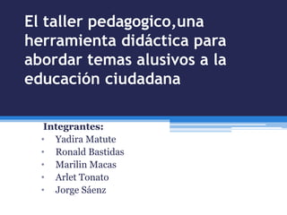 El taller pedagogico,una
herramienta didáctica para
abordar temas alusivos a la
educación ciudadana
Integrantes:
• Yadira Matute
• Ronald Bastidas
• Marilin Macas
• Arlet Tonato
• Jorge Sáenz
 