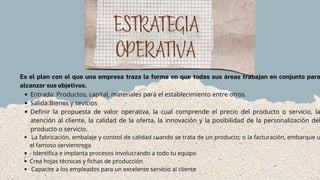 ESTRATEGIA
OPERATIVA
Entrada: Productos, capital, materiales para el establecimiento entre otros.
Salida:Bienes y sevicios
Definir la propuesta de valor operativa, la cual comprende el precio del producto o servicio, la
atención al cliente, la calidad de la oferta, la innovación y la posibilidad de la personalización del
producto o servicio.
La fabricación, embalaje y control de calidad cuando se trata de un producto; o la facturación, embarque u
el famoso servientrega
- Identifica e implanta procesos involucrando a todo tu equipo
Crea hojas técnicas y fichas de producción
Capacite a los empleados para un excelente servicio al cliente
Es el plan con el que una empresa traza la forma en que todas sus áreas trabajan en conjunto para
alcanzar sus objetivos.
 