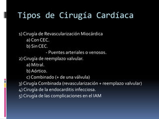 Tipos de Cirugía Cardíaca
1) Cirugía de Revascularización Miocárdica
    a) Con CEC.
    b) Sin CEC.
               - Puentes arteriales o venosos.
2) Cirugía de reemplazo valvular.
    a) Mitral.
    b) Aórtico.
    c) Combinado (+ de una válvula)
3) Cirugía Combinada (revascularización + reemplazo valvular)
4) Cirugía de la endocarditis infecciosa.
5) Cirugía de las complicaciones en el IAM
 