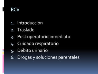 RCV

1.   Introducción
2.   Traslado
3.   Post operatorio inmediato
4.   Cuidado respiratorio
5.   Débito urinario
6.   Drogas y soluciones parentales
 