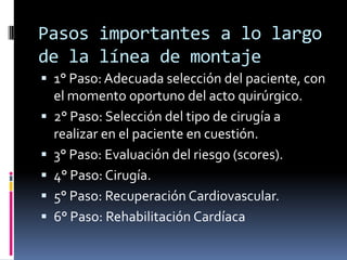 Pasos importantes a lo largo
de la línea de montaje
 1° Paso: Adecuada selección del paciente, con
  el momento oportuno del acto quirúrgico.
 2° Paso: Selección del tipo de cirugía a
    realizar en el paciente en cuestión.
   3° Paso: Evaluación del riesgo (scores).
   4° Paso: Cirugía.
   5° Paso: Recuperación Cardiovascular.
   6° Paso: Rehabilitación Cardíaca
 