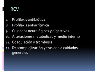 RCV
7. Profilaxis antibiótica
8. Profilaxis antiarrítmica
9. Cuidados neurológicos y digestivos
10. Alteraciones metabólicas y medio interno
11. Coagulación y trombosis
12. Descomplejización y traslado a cuidados
    generales
 