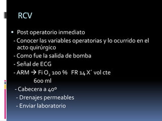 RCV
 Post operatorio inmediato
- Conocer las variables operatorias y lo ocurrido en el
   acto quirúrgico
- Como fue la salida de bomba
- Señal de ECG
- ARM  Fi O2 100 % FR 14 X´ vol cte
         600 ml
 - Cabecera a 40º
  - Drenajes permeables
  - Enviar laboratorio
 