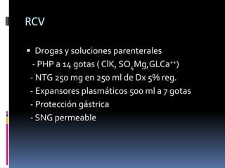 RCV

 Drogas y soluciones parenterales
 - PHP a 14 gotas ( ClK, SO4Mg,GLCa++)
- NTG 250 mg en 250 ml de Dx 5% reg.
- Expansores plasmáticos 500 ml a 7 gotas
- Protección gástrica
- SNG permeable
 