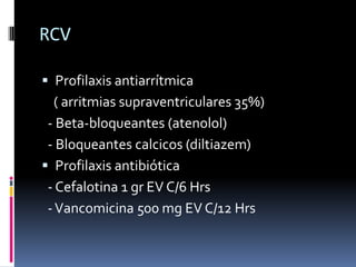 RCV

 Profilaxis antiarrítmica
   ( arritmias supraventriculares 35%)
 - Beta-bloqueantes (atenolol)
 - Bloqueantes calcicos (diltiazem)
 Profilaxis antibiótica
 - Cefalotina 1 gr EV C/6 Hrs
 - Vancomicina 500 mg EV C/12 Hrs
 