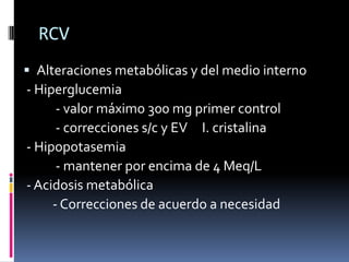 RCV
 Alteraciones metabólicas y del medio interno
- Hiperglucemia
      - valor máximo 300 mg primer control
      - correcciones s/c y EV I. cristalina
- Hipopotasemia
      - mantener por encima de 4 Meq/L
- Acidosis metabólica
     - Correcciones de acuerdo a necesidad
 