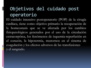 Objetivos del cuidado post
  operatorio
El cuidado intensivo postoperatorio (POP) de la cirugía
cardíaca, tiene como objetivo primario la recuperación de
la homeostasis que se ve afectada por los cambios
fisiopatológicos generados por el uso de la circulación
extracorpórea, los fenómenos de isquemia-reperfusión en
el corazón, la hipotermia, trastornos en el sistema de
coagulación y los efectos adversos de las transfusiones
y el sangrado.
 