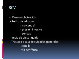 RCV

 Descomplejización
- Retiro de - drogas
           - vía central
           - presión invasiva
           - sondas
- Inicio de dieta liquida
- Traslado a sala de cuidados generales
          - camilla
          - vía periférica
 