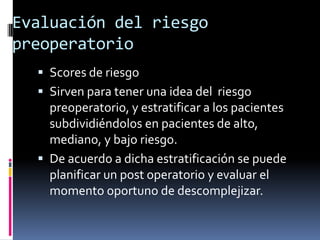 Evaluación del riesgo
preoperatorio
   Scores de riesgo
   Sirven para tener una idea del riesgo
    preoperatorio, y estratificar a los pacientes
    subdividiéndolos en pacientes de alto,
    mediano, y bajo riesgo.
   De acuerdo a dicha estratificación se puede
    planificar un post operatorio y evaluar el
    momento oportuno de descomplejizar.
 