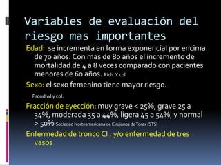 Variables de evaluación del
riesgo mas importantes
Edad: se incrementa en forma exponencial por encima
  de 70 años. Con mas de 80 años el incremento de
  mortalidad de 4 a 8 veces comparado con pacientes
  menores de 60 años. Rich. Y col.
Sexo: el sexo femenino tiene mayor riesgo.
  Proud wl y col.

Fracción de eyección: muy grave < 25%, grave 25 a
  34%, moderada 35 a 44%, ligera 45 a 54%, y normal
  > 50% Sociedad Norteamericana de Cirujanos de Torax (STS)
Enfermedad de tronco CI , y/o enfermedad de tres
  vasos
 