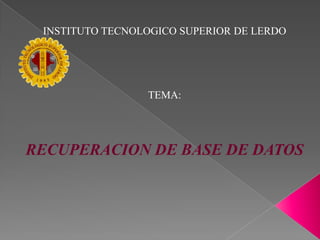 INSTITUTO TECNOLOGICO SUPERIOR DE LERDO TEMA: RECUPERACION DE BASE DE DATOS 