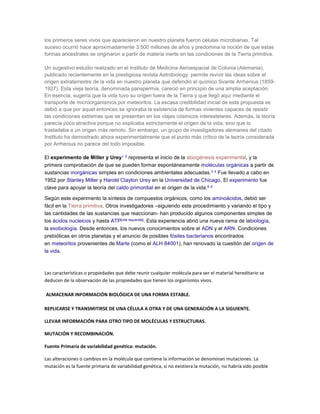 los primeros seres vivos que aparecieron en nuestro planeta fueron células microbianas. Tal
suceso ocurrió hace aproximadamente 3.500 millones de años y predomina la noción de que estas
formas ancestrales se originaron a partir de materia inerte en las condiciones de la Tierra primitiva.
Un sugestivo estudio realizado en el Instituto de Medicina Aeroespacial de Colonia (Alemania),
publicado recientemente en la prestigiosa revista Astrobiology, permite revivir las ideas sobre el
origen extraterrestre de la vida en nuestro planeta que defendió el químico Svante Arrhenius (1859-
1927). Esta vieja teoría, denominada panspermia, careció en principio de una amplia aceptación.
En esencia, sugería que la vida tuvo su origen fuera de la Tierra y que llegó aquí mediante el
transporte de microorganismos por meteoritos. La escasa credibilidad inicial de esta propuesta se
debió a que por aquel entonces se ignoraba la existencia de formas vivientes capaces de resistir
las condiciones extremas que se presentan en los viajes cósmicos interestelares. Además, la teoría
parecía poco atractiva porque no explicaba estrictamente el origen de la vida, sino que lo
trasladaba a un origen más remoto. Sin embargo, un grupo de investigadores alemanes del citado
Instituto ha demostrado ahora experimentalmente que el punto más crítico de la teoría considerada
por Arrhenius no parece del todo imposible.
El experimento de Miller y Urey1 2 representa el inicio de la abiogénesis experimental, y la
primera comprobación de que se pueden formar espontáneamente moléculas orgánicas a partir de
sustancias inorgánicas simples en condiciones ambientales adecuadas.3 4 Fue llevado a cabo en
1952 por Stanley Miller y Harold Clayton Urey en la Universidad de Chicago. El experimento fue
clave para apoyar la teoría del caldo primordial en el origen de la vida.5 6
Según este experimento la síntesis de compuestos orgánicos, como los aminoácidos, debió ser
fácil en la Tierra primitiva. Otros investigadores –siguiendo este procedimiento y variando el tipo y
las cantidades de las sustancias que reaccionan- han producido algunos componentes simples de
los ácidos nucleicos y hasta ATP[cita requerida]. Esta experiencia abrió una nueva rama de labiología,
la exobiología. Desde entonces, los nuevos conocimientos sobre el ADN y el ARN. Condiciones
prebióticas en otros planetas y el anuncio de posibles fósiles bacterianos encontrados
en meteoritos provenientes de Marte (como el ALH 84001), han renovado la cuestión del origen de
la vida.
Las características o propiedades que debe reunir cualquier molécula para ser el material hereditario se
deducen de la observación de las propiedades que tienen los organismos vivos.
ALMACENAR INFORMACIÓN BIOLÓGICA DE UNA FORMA ESTABLE.
REPLICARSE Y TRANSMITIRSE DE UNA CÉLULA A OTRA Y DE UNA GENERACIÓN A LA SIGUIENTE.
LLEVAR INFORMACIÓN PARA OTRO TIPO DE MOLÉCULAS Y ESTRUCTURAS.
MUTACIÓN Y RECOMBINACIÓN.
Fuente Primaria de variabilidad genética: mutación.
Las alteraciones o cambios en la molécula que contiene la información se denominan mutaciones. La
mutación es la fuente primaria de variabilidad genética, si no existiera la mutación, no habría sido posible
 
