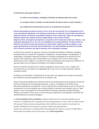 Un Árbol de la vida puede referirse a:
un motivo en las teologías, mitologías y filosofías de distintas partes del mundo;
un concepto místico en alusión a la interconexión de toda la vida en nuestro planeta; y
una metáfora de la descendencia común en el sentido de la evolución.
Darwin demostraba que todos los seres vivos no eran sino la evolución de un antepasado común,
cuya necesidad de adaptación a las distintas condiciones y la selección natural había convertido en
especies distintas. De esta forma quedaba refutada la teoría creacionista, según la cual todas las
especies habían sido creadas de forma independiente unas de otras por Dios.
Según Lamarck, los órganos se adquieren o se pierden como consecuencia del uso o desuso, y los
caracteres adquiridos por un ser vivo son heredados por sus descendientes. De está manera un
herbívoro que estire el cuello para alcanzar las ramas altas, logrará que este se alargue, y tras
varias generaciones de transmitir esta característica a sus descendientes tendríamos una jirafa.
Para Lamarck el principio que rige la evolución, es la necesidad o el deseo.
La teoría de la evolución se apoya en una serie de evidencias directas e indirectas, aportadas
principalmente por la anatomía comparada, la adaptación, la paleontología, la biogeografía, la
embriología y la biología molecular.Se basan en el estudio comparado de la estructura de los
órganos. Dos organismos están emparentados si sus órganos han tenido el mismo origen
embrionario,lo que s refleja en una estructura interna semejante,aunque tenga forma diferente. Un
ejemplo clásico son los Órganos homólogos y los Órganos análogos
bueno la evolucion en general es el cambio y adpatacion que se da en un ser u objeto a las
circunstacncias qu las rodean es la adaptación de un ser vivo a un medio ambiente q está en
constante cambio
Evolución es el desarrollo o transformación de las cosas, los organismos, las ideas o las teorías,
por medio del cual pasan gradualmente de un estado a otro.
Ahora, Evolución biolológica es el proceso continuo de transformación de las especies a través de
cambios producidos en sucesivas generaciones, y que se ve reflejado en el cambio de las
frecuencias alélicas de una población. Como lo dijo Darwin la transformación es por el acúmulo de
caracteres de una forma gradual, pero el salto evolutivo lo temenos que entender como un "salto
gradual" como lo propusiera la Teoria del equilibrio Puntuado propuesta por Niles Eldredge y
Stephen Jay Gould en 1972, que no es otra cosa que la aplicacion de la dialéctica al proceso del
entendimiento de la evolución biológica...
La teoría sintética de la evolución considera además que las variaciones genéticas que se
orientan a la adaptación de los organismos (lo que popularmente se conoce como "la supervivencia
del más apto") tienen efectos principalmente sobre individuos de la especie, de modo que los
cambios fenotípicos de una especie se producen mucho más gradualmente.
Todas estas conclusiones no podrían haber sido realizadas por Darwin, ya que en el siglo XIX se
desconocían los estudios acerca de los genes y de la deriva genética.
 