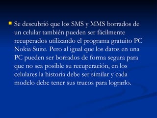 Se descubrió que los SMS y MMS borrados de un celular también pueden ser fácilmente recuperados utilizando el programa gratuito PC Nokia Suite. Pero al igual que los datos en una PC pueden ser borrados de forma segura para que no sea posible su recuperación, en los celulares la historia debe ser similar y cada modelo debe tener sus trucos para lograrlo. 