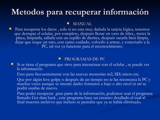 Metodos para recuperar información MANUAL Para recuperar los datos , solo si no esta muy dañada la tarjeta lógica, tenemos que destapar el celular, por completo, después llenar un vaso de tiñer,, meter la placa, limpiarla, tallarla con un cepillo de dientes, después sacarla bien limpia, dejar que seque un rato, con sumo cuidado, volverlo a armar, y conectarlo a la PC, tal vez ya funcione para el reconocimiento. PROGRAMAS DE PC Si se tiene el programa que sirve para interactuar con el celular , se puede ver la información.  Esto pasa frecuentemente con las nuevas memorias m2, SD; micro etc.  Que por algún leve golpe o después de un tiempo no te las reconozca la PC y muchas veces aunque se intente darles formatos a bajo o alto nivel ni así se podrá usarlas de nuevo.  Para poder recuperar  gran parte de la información, podemos usar el programa llamado Get data back , este programa hace un escaneo detallado el cual al final muestra archivos que incluso se pensaba que ya se había eliminado. 