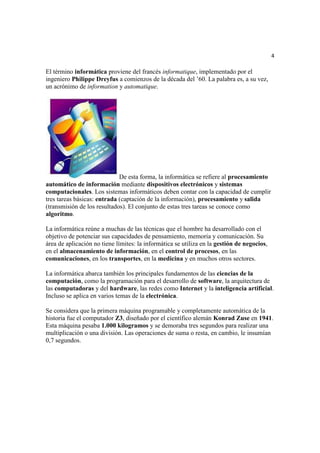 4

El término informática proviene del francés informatique, implementado por el
ingeniero Philippe Dreyfus a comienzos de la década del ’60. La palabra es, a su vez,
un acrónimo de information y automatique.




                             De esta forma, la informática se refiere al procesamiento
automático de información mediante dispositivos electrónicos y sistemas
computacionales. Los sistemas informáticos deben contar con la capacidad de cumplir
tres tareas básicas: entrada (captación de la información), procesamiento y salida
(transmisión de los resultados). El conjunto de estas tres tareas se conoce como
algoritmo.

La informática reúne a muchas de las técnicas que el hombre ha desarrollado con el
objetivo de potenciar sus capacidades de pensamiento, memoria y comunicación. Su
área de aplicación no tiene límites: la informática se utiliza en la gestión de negocios,
en el almacenamiento de información, en el control de procesos, en las
comunicaciones, en los transportes, en la medicina y en muchos otros sectores.

La informática abarca también los principales fundamentos de las ciencias de la
computación, como la programación para el desarrollo de software, la arquitectura de
las computadoras y del hardware, las redes como Internet y la inteligencia artificial.
Incluso se aplica en varios temas de la electrónica.

Se considera que la primera máquina programable y completamente automática de la
historia fue el computador Z3, diseñado por el científico alemán Konrad Zuse en 1941.
Esta máquina pesaba 1.000 kilogramos y se demoraba tres segundos para realizar una
multiplicación o una división. Las operaciones de suma o resta, en cambio, le insumían
0,7 segundos.
 