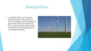 Energía Eólica
 La energía eólica es la energía
obtenida a partir del viento, es
decir, la energía cinética generada
por efecto de las corrientes de
aire, y que es convertida en otras
formas útiles de energía para las
actividades humanas.
 