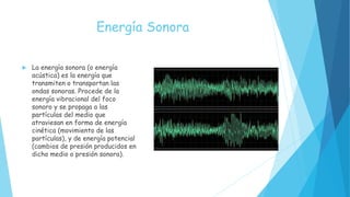 Energía Sonora
 La energía sonora (o energía
acústica) es la energía que
transmiten o transportan las
ondas sonoras. Procede de la
energía vibracional del foco
sonoro y se propaga a las
partículas del medio que
atraviesan en forma de energía
cinética (movimiento de las
partículas), y de energía potencial
(cambios de presión producidos en
dicho medio o presión sonora).
 