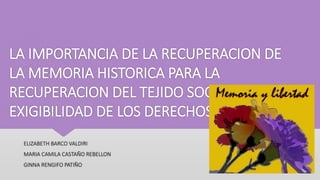 LA IMPORTANCIA DE LA RECUPERACION DE
LA MEMORIA HISTORICA PARA LA
RECUPERACION DEL TEJIDO SOCIAL Y LA
EXIGIBILIDAD DE LOS DERECHOS
ELIZABETH BARCO VALDIRI
MARIA CAMILA CASTAÑO REBELLON
GINNA RENGIFO PATIÑO
 