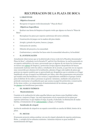 RECUPERACION DE LA PLAZA DE BOCA
• I. OBJETIVOS
• Objetivo General
• Recuperar el espacio verde denominado “ Plaza de Boca”.
• Objetivos Específicos
• Realizar una faena de limpieza al espacio verde que alguna vez fuera la “Plaza de
Boca”.
• Reemplazar los pinos por especies autóctonas del sector arboleda.
• Construcción de juegos con la madera del pino talado.
• Arreglo y pintado de postes, bancos y juegos.
• Colocación de carteles.
• Difusión del proyecto a la comunidad.
• Confraternizar y estrechar los lazos entre la comunidad educativa y la localidad.
• II. JUSTIFICACIÓN
Actualmente observarnos que se ha deteriorado el área verde de la Plazoleta denominada “
Plaza de Boca”, colindante con la Escuela Nº 448 de Cien Hectáreas, la cual ha generado en
un aspecto antiestético a la zona y provocando que en algunas de sus áreas los vecinos que
no tienen una cultura de limpieza y protección arrojen algunos desperdicios de basura
ocasionando malestar entre los niños y estudiantes de la escuela, ya que éste era un espacio
muy concurrido por alumnos de la institución, además el lugar está repleto de pinos que
generan un espacio sombrío que es aprovechado por drogadictos que se asientan en el lugar
impidiendo así que el espacio sea disfrutado por niños, ante ellos proponemos este proyecto
que tendrá como fin beneficiar a los vecinos y especialmente embellecer el parque central
para el disfrute de los niños y personas en general. Asimismo, mediante este proyecto se
pretende concienciar a la población para que asuma su papel de protección y conservación
de las áreas verdes y se comprometan al mantenimiento de las mismas, porque
las plantas son beneficiosas para todos.
• III. MARCO TEÓRICO
• Mantenimiento
Consiste en la realización de todas aquellas labores que tienen como finalidad cuidar,
conservar y mejorar el lugar. Las más importantes son la reposición de los pinos por
especies autóctonas, lo que implica el riego, la poda, el abonado, la eliminación de malas
hierbas, el tratamiento de las enfermedades y plagas, y la limpieza.
• Sembrado de césped
Acción de sembrado de césped en un espacio convertido en cancha de fútbol, dentro de la
plaza.
• IV. METAS
El presente proyecto estima sembrar 100 m2 de césped, plantado de especies autóctonas,
flores, y arreglos de los arbustos existentes. Asimismo mejorar en gran medida el
mantenimiento del lugar.
 