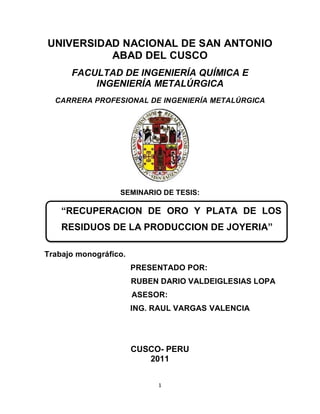 1
UNIVERSIDAD NACIONAL DE SAN ANTONIO
ABAD DEL CUSCO
FACULTAD DE INGENIERÍA QUÍMICA E
INGENIERÍA METALÚRGICA
CARRERA PROFESIONAL DE INGENIERÍA METALÚRGICA
SEMINARIO DE TESIS:
Trabajo monográfico.
PRESENTADO POR:
RUBEN DARIO VALDEIGLESIAS LOPA
ASESOR:
ING. RAUL VARGAS VALENCIA
CUSCO- PERU
2011
“RECUPERACION DE ORO Y PLATA DE LOS
RESIDUOS DE LA PRODUCCION DE JOYERIA”
 