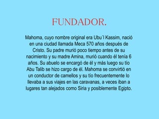 FUNDADOR.
Mahoma, cuyo nombre original era Ubu´l Kassim, nació
en una ciudad llamada Meca 570 años después de
Cristo. Su padre murió poco tiempo antes de su
nacimiento y su madre Amina, murió cuando él tenía 6
años. Su abuelo se encargó de él y más luego su tío
Abu Talib se hizo cargo de él. Mahoma se convirtió en
un conductor de camellos y su tío frecuentemente lo
llevaba a sus viajes en las caravanas, a veces iban a
lugares tan alejados como Siria y posiblemente Egipto.

 