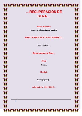 …RECUPERACION DE
          SENA…


                Autora de trabajo:

         Leidy marcela aristizabal agudelo



    INSTITUCION EDUCATIVA ACADEMICO…



                 10-1 matinal…



           Departamento de Sena…



                      Área:
                     Sena…



                     Ciudad:


                 Cartago (valle)…



          Año lectivo: 2011-2012…




1
 