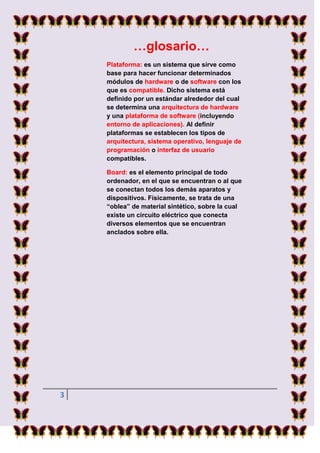 …glosario…
    Plataforma: es un sistema que sirve como
    base para hacer funcionar determinados
    módulos de hardware o de software con los
    que es compatible. Dicho sistema está
    definido por un estándar alrededor del cual
    se determina una arquitectura de hardware
    y una plataforma de software (incluyendo
    entorno de aplicaciones). Al definir
    plataformas se establecen los tipos de
    arquitectura, sistema operativo, lenguaje de
    programación o interfaz de usuario
    compatibles.

    Board: es el elemento principal de todo
    ordenador, en el que se encuentran o al que
    se conectan todos los demás aparatos y
    dispositivos. Físicamente, se trata de una
    “oblea” de material sintético, sobre la cual
    existe un circuito eléctrico que conecta
    diversos elementos que se encuentran
    anclados sobre ella.




3
 