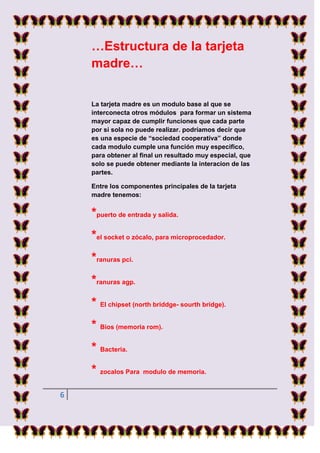 …Estructura de la tarjeta
    madre…


    La tarjeta madre es un modulo base al que se
    interconecta otros módulos para formar un sistema
    mayor capaz de cumplir funciones que cada parte
    por si sola no puede realizar. podríamos decir que
    es una especie de “sociedad cooperativa” donde
    cada modulo cumple una función muy especifico,
    para obtener al final un resultado muy especial, que
    solo se puede obtener mediante la interacion de las
    partes.

    Entre los componentes principales de la tarjeta
    madre tenemos:


    *puerto de entrada y salida.
    *el socket o zócalo, para microprocedador.
    *ranuras pci.
    *ranuras agp.
    * El chipset (north briddge- sourth bridge).
    * Bios (memoria rom).
    * Bacteria.
    * zocalos Para modulo de memoria.
6
 