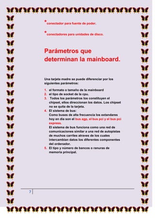 *conectador para fuente de poder.
    *conectadores para unidades de disco.

    Parámetros que
    determinan la mainboard.


    Una tarjeta madre se puede diferenciar por los
    siguientes parámetros:

    1. el formato o tamaño de la mainboard
    2. el tipo de socket de la cpu.
    3. Todos los parámetros los constituyen el
       chipset, ellos direccionan los datos. Los chipset
       no se quita de la tarjeta.
    4. El sistema de bus:
       Como buses de alta frecuencia los extandares
       hoy en dia son el bus agp, el bus pci y el bus pci
       express.
       El sistema de bus funciona como una red de
       comunicaciones similar a una red de autopistas
       de muchos carriles atraves de los cuales
       intercambian datos los diferentes componentes
       del ordenador.
    5. El tipo y número de bancos o ranuras de
       memoria principal.




7
 
