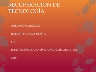 RECUPERACIÓN DE
TECNOLOGÍA
ARLINSON CARDOZO
ROBERTO CARLOS HORTA
8-A
INSTITUCIÓN EDUCATIVA JORGE ELIÉCER GAITÁN
2015
 