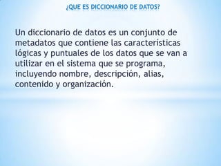 Un diccionario de datos es un conjunto de
metadatos que contiene las características
lógicas y puntuales de los datos que se van a
utilizar en el sistema que se programa,
incluyendo nombre, descripción, alias,
contenido y organización.
¿QUE ES DICCIONARIO DE DATOS?
 