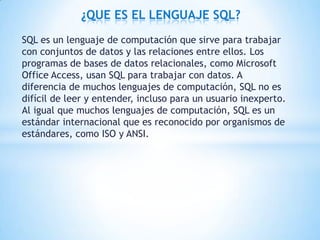 SQL es un lenguaje de computación que sirve para trabajar
con conjuntos de datos y las relaciones entre ellos. Los
programas de bases de datos relacionales, como Microsoft
Office Access, usan SQL para trabajar con datos. A
diferencia de muchos lenguajes de computación, SQL no es
difícil de leer y entender, incluso para un usuario inexperto.
Al igual que muchos lenguajes de computación, SQL es un
estándar internacional que es reconocido por organismos de
estándares, como ISO y ANSI.
¿QUE ES EL LENGUAJE SQL?
 