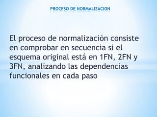El proceso de normalización consiste
en comprobar en secuencia si el
esquema original está en 1FN, 2FN y
3FN, analizando las dependencias
funcionales en cada paso
PROCESO DE NORMALIZACION
 
