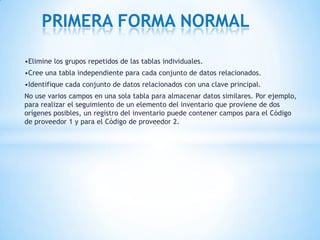 •Elimine los grupos repetidos de las tablas individuales.
•Cree una tabla independiente para cada conjunto de datos relacionados.
•Identifique cada conjunto de datos relacionados con una clave principal.
No use varios campos en una sola tabla para almacenar datos similares. Por ejemplo,
para realizar el seguimiento de un elemento del inventario que proviene de dos
orígenes posibles, un registro del inventario puede contener campos para el Código
de proveedor 1 y para el Código de proveedor 2.
PRIMERA FORMA NORMAL
 