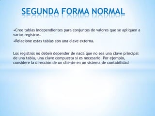 •Cree tablas independientes para conjuntos de valores que se apliquen a
varios registros.
•Relacione estas tablas con una clave externa.
Los registros no deben depender de nada que no sea una clave principal
de una tabla, una clave compuesta si es necesario. Por ejemplo,
considere la dirección de un cliente en un sistema de contabilidad
SEGUNDA FORMA NORMAL
 
