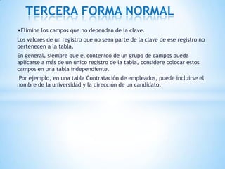 •Elimine los campos que no dependan de la clave.
Los valores de un registro que no sean parte de la clave de ese registro no
pertenecen a la tabla.
En general, siempre que el contenido de un grupo de campos pueda
aplicarse a más de un único registro de la tabla, considere colocar estos
campos en una tabla independiente.
Por ejemplo, en una tabla Contratación de empleados, puede incluirse el
nombre de la universidad y la dirección de un candidato.
TERCERA FORMA NORMAL
 