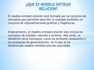 El modelo entidad-relación está formado por un conjunto de
conceptos que permiten describir la realidad mediante un
conjunto de representaciones gráficas y lingüísticas.
Originalmente, el modelo entidad-relación sólo incluía los
conceptos de entidad, relación y atributo. Más tarde, se
añadieron otros conceptos, como los atributos compuestos y
las jerarquías de generalización, en lo que se ha
denominado modelo entidad-relación extendido.
¿QUE ES MODELO ENTIDAD
RELACION?
 