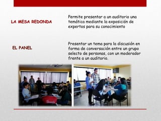 LA MESA REDONDA
Permite presentar a un auditorio una
temática mediante la exposición de
expertos para su conocimiento
EL PANEL
Presentar un tema para la discusión en
forma de conversación entre un grupo
selecto de personas, con un moderador
frente a un auditorio.
 