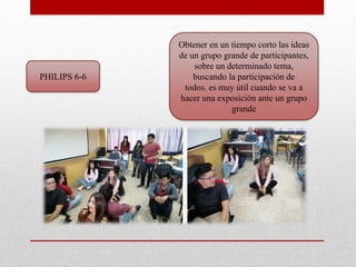 PHILIPS 6-6
Obtener en un tiempo corto las ideas
de un grupo grande de participantes,
sobre un determinado tema,
buscando la participación de
todos. es muy útil cuando se va a
hacer una exposición ante un grupo
grande
 