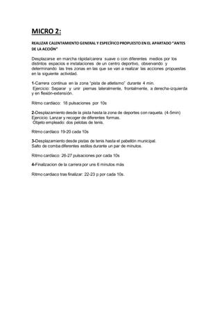 MICRO 2:
REALIZAR CALENTAMIENTO GENERAL Y ESPECÍFICOPROPUESTO EN EL APARTADO “ANTES
DE LA ACCIÓN”
Desplazarse en marcha rápida/carera suave o con diferentes medios por los
distintos espacios e instalaciones de un centro deportivo, observando y
determinando las tres zonas en las que se van a realizar las acciones propuestas
en la siguiente actividad.
1-Carrera contínua en la zona “pista de atletismo” durante 4 min.
Ejercicio: Separar y unir piernas lateralmente, frontalmente, a derecha-izquierda
y en flexión-extensión.
Ritmo cardíaco: 18 pulsaciones por 10s
2-Desplazamiento desde la pista hasta la zona de deportes con raqueta. (4-5min)
Ejercicio: Lanzar y recoger de diferentes formas.
Objeto empleado: dos pelotas de tenis.
Ritmo cardíaco 19-20 cada 10s
3-Desplazamiento desde pistas de tenis hasta el pabellón municipal.
Salto de comba diferentes estilos durante un par de minutos.
Ritmo cardíaco: 26-27 pulsaciones por cada 10s
4-Finalizacion de la carrera por uns 6 minutos más
Ritmo cardiaco tras finalizar: 22-23 p por cada 10s.
 
