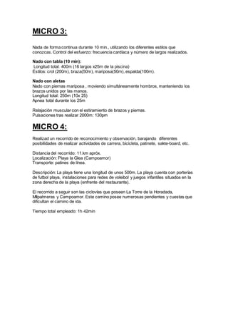 MICRO 3:
Nada de forma continua durante 10 min., utilizando los diferentes estilos que
conozcas. Control del esfuerzo: frecuencia cardíaca y número de largos realizados.
Nado con tabla (10 min):
Longitud total: 400m (16 largos x25m de la piscina)
Estilos: crol (200m), braza(50m), mariposa(50m), espalda(100m).
Nado con aletas
Nado con piernas mariposa , moviendo simultáneamente hombros, manteniendo los
brazos unidos por las manos.
Longitud total: 250m (10x 25)
Apnea total durante los 25m
Relajación muscular con el estiramiento de brazos y piernas.
Pulsaciones tras realizar 2000m: 130pm
MICRO 4:
Realizad un recorrido de reconocimiento y observación, barajando diferentes
posibilidades de realizar actividades de carrera, bicicleta, patinete, sakte-board, etc.
Distancia del recorrido: 11.km apróx.
Localización: Playa la Glea (Campoamor)
Transporte: patines de línea.
Descripción: La playa tiene una longitud de unos 500m. La playa cuenta con porterías
de futbol playa, instalaciones para redes de voleibol y juegos infantiles situados en la
zona derecha de la playa (enfrente del restaurante).
El recorrido a seguir son las ciclovías que poseen La Torre de la Horadada,
MIlpalmeras y Campoamor. Este camino posee numerosas pendientes y cuestas que
dificultan el camino de ida.
Tiempo total empleado: 1h 42min
 