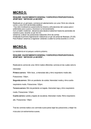 MICRO 5:
REALIZAR CALENTAMIENTO GENERAL Y ESPECÍFICO PROPUESTO EN EL
APARTADO “ANTES DE LA ACCIÓN”.
Realizado en un gimnasio, comienzo el calentamiento con unos 15min de cinta de
correr y unos 5min de bicicleta estática.
Tras esto movilizamos suavemente los brazos y articulaciones del cuerpo para ir
soltándolos poco a poco y favorecer su funcionamiento.
Con un balón medicinal , elevamos este desde el abdomen hasta los pectorales de
manera suave, durante un par de min.
Volvemos a elevar las pulsaciones realizando 2min de comba.
Finalizada la primera regeneración realizamos un par de series de flexiones (15-20)
Para finalizar volvemos a regenerar volviendo a saltar la comba durante 2 o 3 min.
MICRO 6:
La resistencia en el parque o entorno próximo.
REALIZAR CALENTAMIENTO GENERAL Y ESPECÍFICO PROPUESTO EN EL
APARTADO “ANTES DE LA ACCIÓN”.
Realizada la carrera de unos 32min realizo diferentes carreras en las cuales varia la
intensidad.
Primera carrera : 100m lisos , a intensidad alta y ritmo respiratorio medio-alto.
Pulsaciones: 134pm.
Segunda carrera : 50m en pendiente de subida. Intensidad media y ritmo cardio-
respiratorio medio. Pulsaciones: 122pm.
Tercera carrera: 50m de pendiente en bajada. Intensidad baja y ritmo respiratorio
medio. Pulsaciones: 123pm.
Cuarta carrera: subida y bajada de escaleras. Intensidad media. Ritmo respiratorio
alto. Pulsaciones: 138pm
Tras las carreras realizo una caminata suave paras bajar las pulsaciones y relajar los
músculos con estiramientos suaves.
 